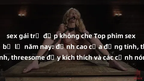 sex gái trẻ đẹp không che Top phim sex hot nhất không thể bỏ lỡ năm nay: đỉnh cao của đồng tính, threesome đầy kích thích và các cảnh nóng đang gây sốt!