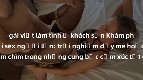gái việt làm tình ở khách sạn Khám phá thế giới mới với sex người lớn: trải nghiệm đầy mê hoặc và đắm chìm trong những cung bậc cảm xúc tột cùng, hứng khởi và cuốn hút.