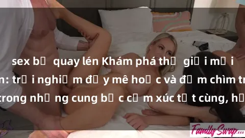 sex bị quay lén Khám phá thế giới mới với sex người lớn: trải nghiệm đầy mê hoặc và đắm chìm trong những cung bậc cảm xúc tột cùng, hứng khởi và cuốn hút.