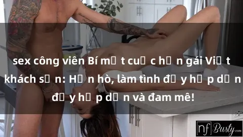 sex công viên Bí mật cuộc hẹn gái Việt lần đầu ở khách sạn: Hẹn hò, làm tình đầy hấp dẫn và đam mê!