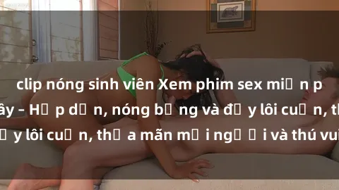 clip nóng sinh viên Xem phim sex miễn phí online ngay tại đây – Hấp dẫn, nóng bỏng và đầy lôi cuốn, thỏa mãn mọi người và thú vui của bạn!