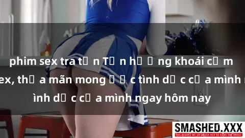 phim sex tra tấn Tận hưởng khoái cảm với gái xinh sex, thỏa mãn mong ước tình dục của mình ngay hôm nay