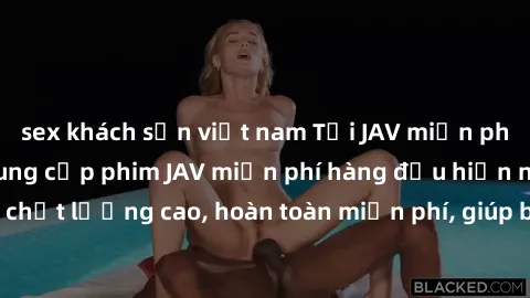 sex khách sạn việt nam Tải JAV miễn phí: Các trang web cung cấp phim JAV miễn phí hàng đầu hiện nay. Các tác phẩm chất lượng cao, hoàn toàn miễn phí, giúp bạn thỏa mãn niềm đam mê mà không tốn kém.