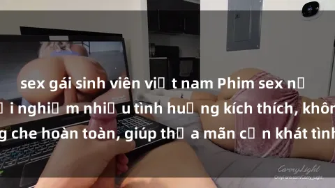 sex gái sinh viên việt nam Phim sex nữ sinh mới nhất: Trải nghiệm nhiều tình huống kích thích, không che hoàn toàn, giúp thỏa mãn cơn khát tình dục của các bạn trẻ