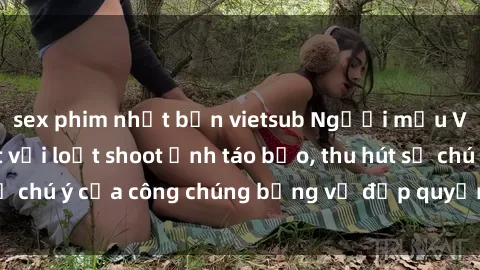 sex phim nhật bản vietsub Người mẫu Việt Nam gây sốt với loạt shoot ảnh táo bạo, thu hút sự chú ý của công chúng bằng vẻ đẹp quyến rũ và gợi cảm.