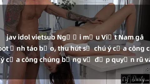 jav idol vietsub Người mẫu Việt Nam gây sốt với loạt shoot ảnh táo bạo, thu hút sự chú ý của công chúng bằng vẻ đẹp quyến rũ và gợi cảm.