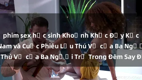 phim sex học sinh Khoảnh Khắc Đầy Kịch Tính: Sex  Việt Nam và Cuộc Phiêu Lưu Thú Vị của Ba Người Trẻ Trong Đêm Say Đắm