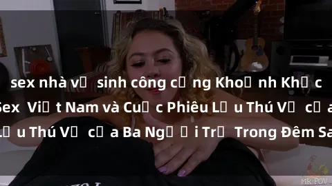 sex nhà vệ sinh công cộng Khoảnh Khắc Đầy Kịch Tính: Sex  Việt Nam và Cuộc Phiêu Lưu Thú Vị của Ba Người Trẻ Trong Đêm Say Đắm