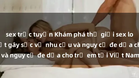 sex trực tuyến Khám phá thế giới sex loli Việt Nam: Sự thật gây sốc về nhu cầu và nguy cơ đe dọa cho trẻ em tại Việt Nam