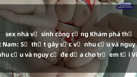 sex nhà vệ sinh công cộng Khám phá thế giới sex loli Việt Nam: Sự thật gây sốc về nhu cầu và nguy cơ đe dọa cho trẻ em tại Việt Nam