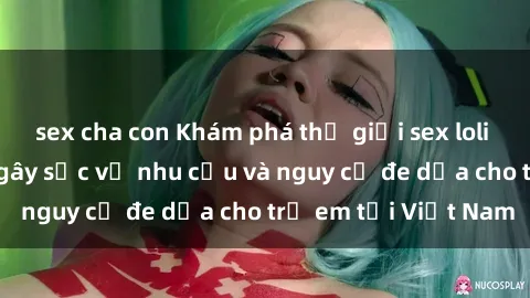 sex cha con Khám phá thế giới sex loli Việt Nam: Sự thật gây sốc về nhu cầu và nguy cơ đe dọa cho trẻ em tại Việt Nam