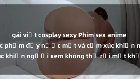 gái việt cosplay sexy Phim sex anime đỉnh cao: Những tác phẩm đầy nước mắt và cảm xúc khiến người xem không thể rời mắt khỏi màn hình