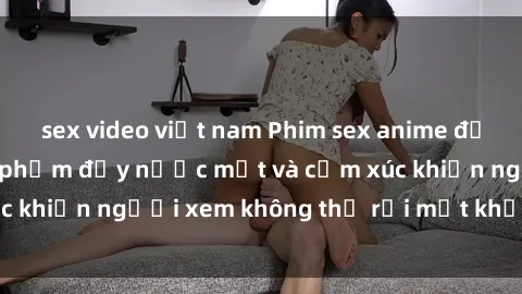sex video việt nam Phim sex anime đỉnh cao: Những tác phẩm đầy nước mắt và cảm xúc khiến người xem không thể rời mắt khỏi màn hình