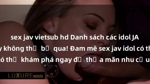 sex jav vietsub hd Danh sách các idol JAV hot nhất hiện nay không thể bỏ qua! Đam mê sex jav idol có thể khám phá ngay để thỏa mãn nhu cầu giải trí của mình!